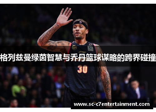 格列兹曼绿茵智慧与乔丹篮球谋略的跨界碰撞